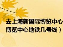 去上海新國際博覽中心坐地鐵幾號線哪個口下（上海新國際博覽中心地鐵幾號線）