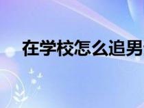 在學(xué)校怎么追男生（在學(xué)校怎么追女生）