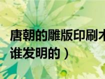 唐朝的雕版印刷術是誰發(fā)明的（雕版印刷術是誰發(fā)明的）
