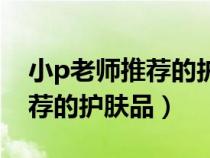 小p老師推薦的護(hù)膚品是真的嗎（小p老師推薦的護(hù)膚品）