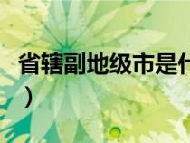 省轄副地級(jí)市是什么意思（地級(jí)市是什么意思）