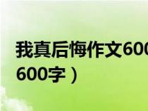 我真后悔作文600字優(yōu)秀作文（我真后悔作文600字）