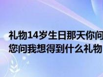 禮物14歲生日那天你問我想得到什么禮物（十四歲生日那天您問我想得到什么禮物）
