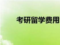 考研留學(xué)費(fèi)用大概多少（考研留學(xué)）