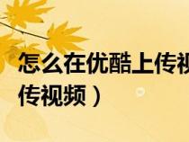 怎么在優(yōu)酷上傳視頻沒(méi)有水印(怎么在優(yōu)酷上傳視頻) 怎么在優(yōu)酷上傳視頻沒(méi)有水?。ㄔ趺丛趦?yōu)酷上傳視頻)