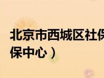 北京市西城區(qū)社保中心電話（北京市西城區(qū)社保中心）