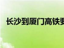 長沙到廈門高鐵要多久（長沙到廈門高鐵）
