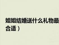 姐姐結(jié)婚送什么禮物最合適給新娘（姐姐結(jié)婚送什么禮物最合適）