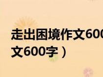 走出困境作文600字初一記敘文（走出困境作文600字）