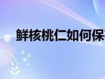 鮮核桃仁如何保存（鮮核桃仁保存方法）