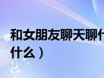 和女朋友聊天聊什么比較好（和女朋友聊天聊什么）