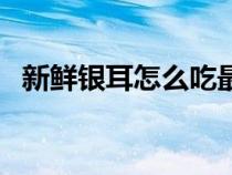 新鮮銀耳怎么吃最好（新鮮銀耳食用方法）