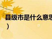 縣級(jí)市是什么意思舉例子（縣級(jí)市是什么意思）