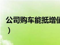 公司購車能抵增值稅嗎（公司購車能抵增值稅）