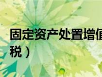 固定資產(chǎn)處置增值稅處理（固定資產(chǎn)處置增值稅）