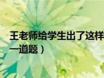 王老師給學(xué)生出了這樣一道題（王老師給同學(xué)們布置了這樣一道題）