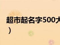 超市起名字500大全（一看就不忘的超市名字）