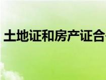 土地證和房產(chǎn)證合并了嗎（土地證和房產(chǎn)證）