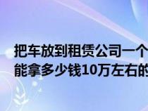 把車(chē)放到租賃公司一個(gè)月多少錢(qián)（把車(chē)放在租車(chē)公司一個(gè)月能拿多少錢(qián)10萬(wàn)左右的車(chē)）
