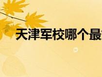 天津軍校哪個最好（天津軍事交通學院）