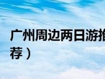 廣州周邊兩日游推薦地方（廣州周邊兩日游推薦）