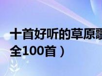十首好聽的草原歌曲試聽（好聽的草原歌曲大全100首）
