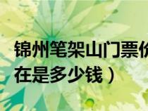錦州筆架山門票價格（遼寧錦州筆架山門票現(xiàn)在是多少錢）