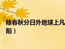 除春秋分日外地球上凡太陽(yáng)正在（除春秋分日外地球上凡太陽(yáng)）