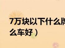 7萬塊以下什么牌子的車最好（7萬以下買什么車好）