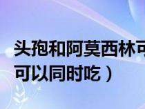 頭孢和阿莫西林可以一起吃（頭孢和阿莫西林可以同時吃）
