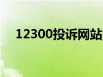 12300投訴網(wǎng)站網(wǎng)址(12300投訴網(wǎng)站) 12300投訴網(wǎng)站網(wǎng)址(12300投訴網(wǎng)站)
