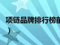 項(xiàng)鏈品牌排行榜前十名男士（項(xiàng)鏈品牌排行榜）