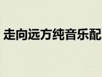走向遠方純音樂配樂（走向遠方背景純音樂）