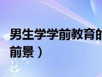 男生學(xué)學(xué)前教育的就業(yè)前景(學(xué)前教育的就業(yè)前景) 男生學(xué)學(xué)前教育的就業(yè)前景(學(xué)前教育的就業(yè)前景)