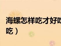 海螺怎樣吃才好吃（海螺怎么吃什么地方不能吃）