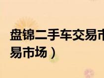盤錦二手車交易市場周幾開門（盤錦二手車交易市場）