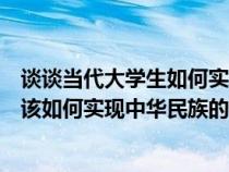 談談當代大學生如何實現(xiàn)中華民族偉大復興（當代大學生應該如何實現(xiàn)中華民族的偉大復興）