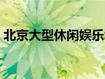 北京大型休閑娛樂場所（北京休閑娛樂場所）