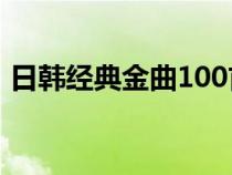 日韓經(jīng)典金曲100首全集完整版（日韓經(jīng)典）
