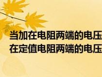 當(dāng)加在電阻兩端的電壓為零時電阻的阻值為零對嗎（如果加在定值電阻兩端的電壓從8v）