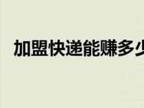 加盟快遞能賺多少錢（加盟快遞公司賺錢）