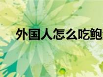 外國(guó)人怎么吃鮑魚（外國(guó)人的鮑魚沒毛）