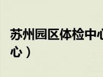 蘇州園區(qū)體檢中心工作時間（蘇州園區(qū)體檢中心）