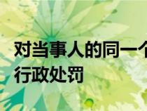 對(duì)當(dāng)事人的同一個(gè)違法行為不得給予兩次以上行政處罰