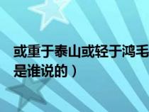 或重于泰山或輕于鴻毛是誰(shuí)說(shuō)的話(或重于泰山或輕于鴻毛是誰(shuí)說(shuō)的) 或重于泰山或輕于鴻毛是誰(shuí)說(shuō)的話(或重于泰山或輕于鴻毛是誰(shuí)說(shuō)的)