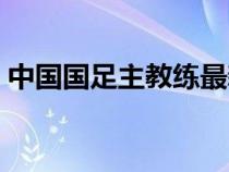 中國國足主教練最新消息（中國國足主教練）