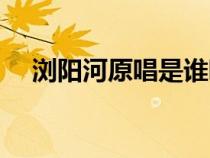 瀏陽河原唱是誰唱的（瀏陽河原唱是誰）