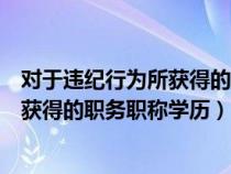 對于違紀行為所獲得的職務職稱學歷學位（對于違紀行為所獲得的職務職稱學歷）