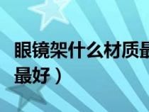 眼鏡架什么材質(zhì)最好最安全（眼鏡架什么材質(zhì)最好）