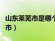 山東萊蕪市是哪個(gè)市的（山東萊蕪市屬于哪個(gè)市）